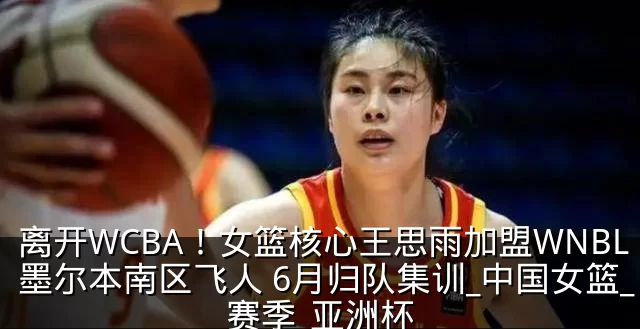 离开WCBA！女篮核心王思雨加盟WNBL墨尔本南区飞人 6月归队集训_中国女篮_赛季_亚洲杯