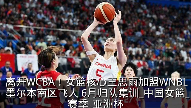 离开WCBA！女篮核心王思雨加盟WNBL墨尔本南区飞人 6月归队集训_中国女篮_赛季_亚洲杯